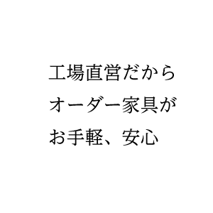 工場直営だからオーダー家具が お手軽、安心